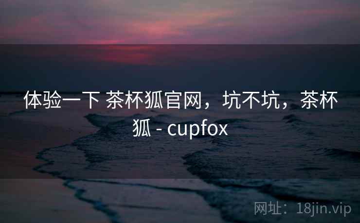 体验一下 茶杯狐官网，坑不坑，茶杯狐 - cupfox