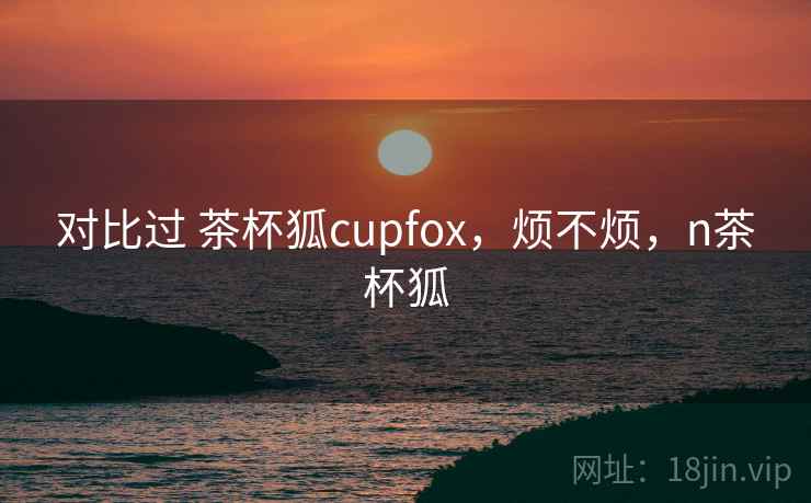 对比过 茶杯狐cupfox，烦不烦，n茶杯狐  第2张