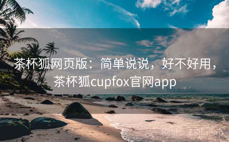 茶杯狐网页版：简单说说，好不好用，茶杯狐cupfox官网app