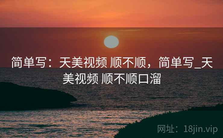 简单写：天美视频 顺不顺，简单写_天美视频 顺不顺口溜