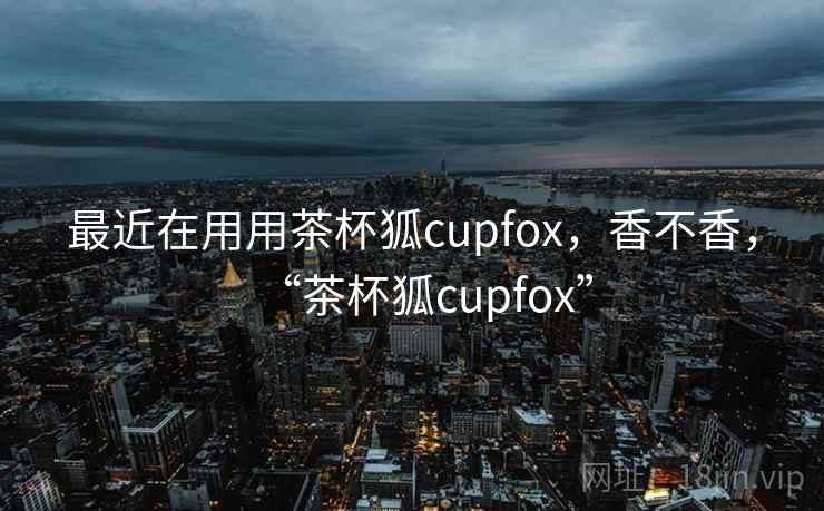 最近在用用茶杯狐cupfox，香不香，“茶杯狐cupfox”