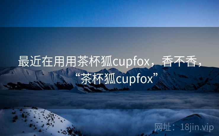 最近在用用茶杯狐cupfox，香不香，“茶杯狐cupfox”  第2张