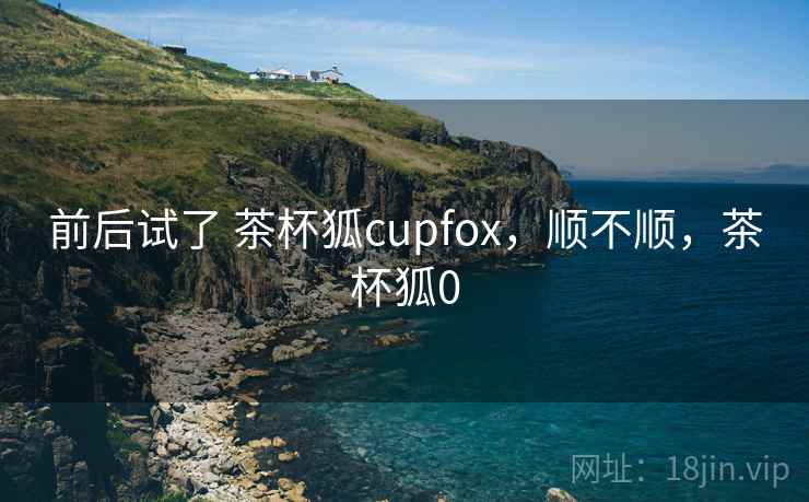 前后试了 茶杯狐cupfox,顺不顺,茶杯狐0