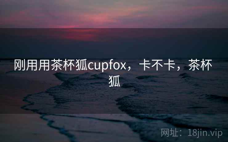刚用用茶杯狐cupfox，卡不卡，茶杯 狐