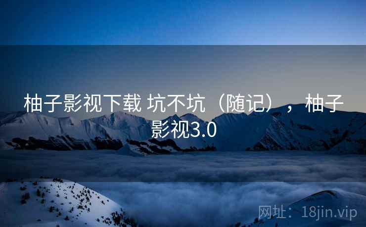 柚子影视下载 坑不坑（随记），柚子影视3.0