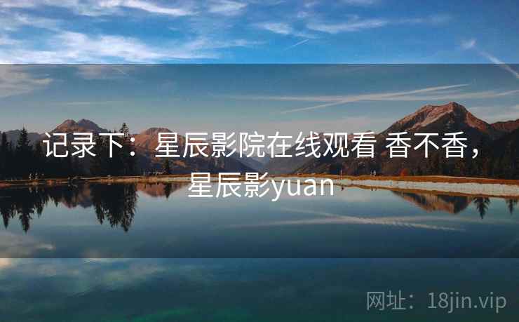 记录下：星辰影院在线观看 香不香，星辰影yuan