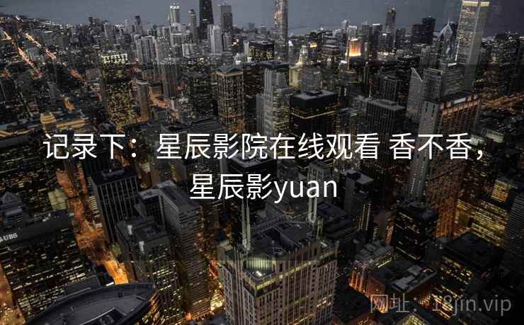 记录下：星辰影院在线观看 香不香，星辰影yuan  第2张