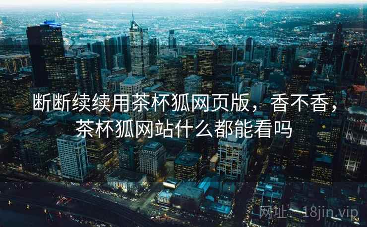 断断续续用茶杯狐网页版，香不香，茶杯狐网站什么都能看吗