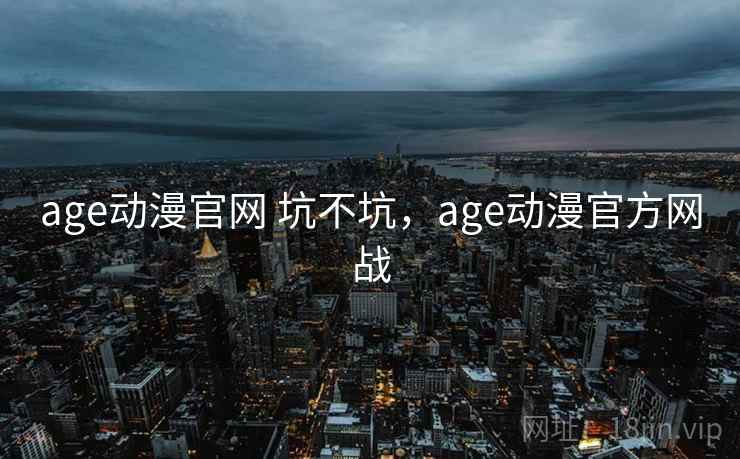 age动漫官网 坑不坑，age动漫官方网战