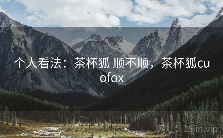 个人看法：茶杯狐 顺不顺，茶杯狐cuofox