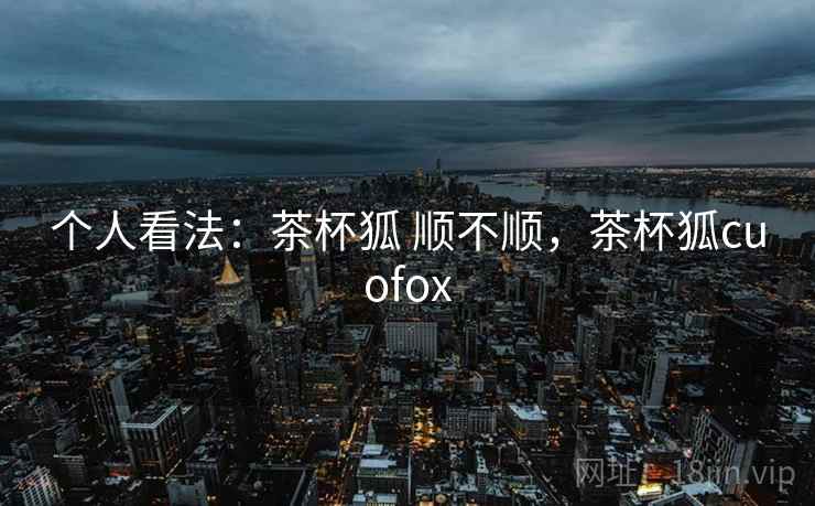 个人看法：茶杯狐 顺不顺，茶杯狐cuofox  第2张