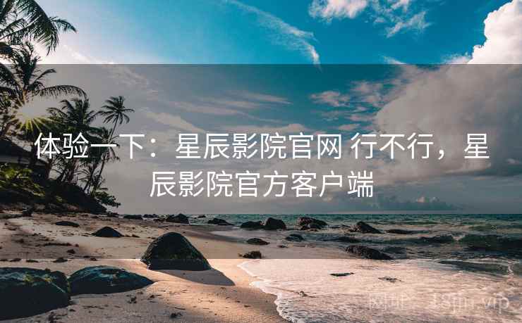 体验一下：星辰影院官网 行不行，星辰影院官方客户端
