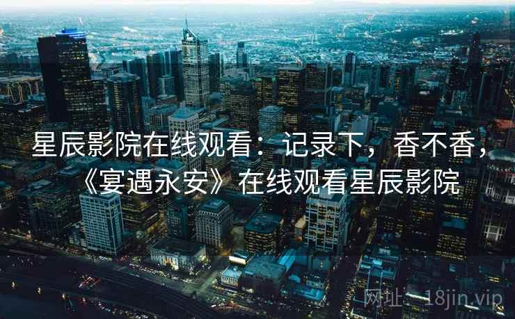星辰影院在线观看：记录下，香不香，《宴遇永安》在线观看星辰影院  第2张
