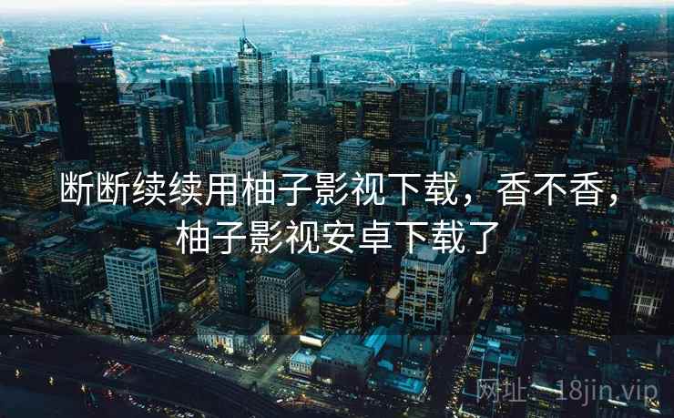 断断续续用柚子影视下载，香不香，柚子影视安卓下载了