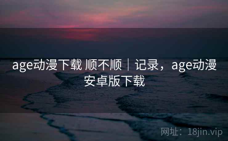 age动漫下载 顺不顺｜记录，age动漫安卓版下载