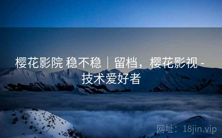 樱花影院 稳不稳|留档,樱花影视 - 技术爱好者