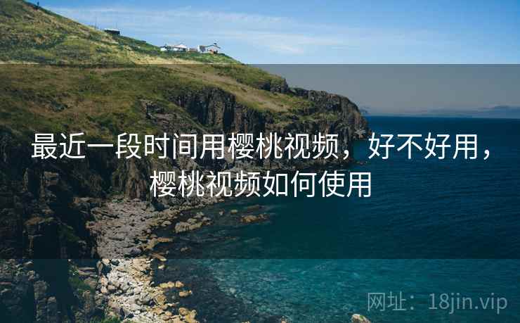 最近一段时间用樱桃视频,好不好用,樱桃视频如何使用