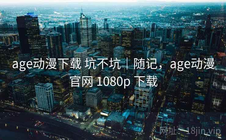 age动漫下载 坑不坑|随记,age动漫官网 1080p 下载