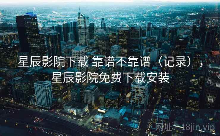 星辰影院下载 靠谱不靠谱(记录),星辰影院免费下载安装