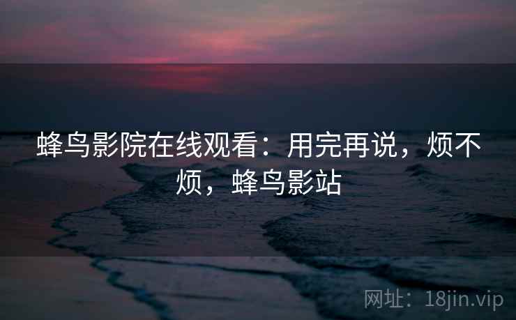 蜂鸟影院在线观看:用完再说,烦不烦,蜂鸟影站 第2张 蜂鸟影院在线观看:用完再说,烦不烦,蜂鸟影站 第2张