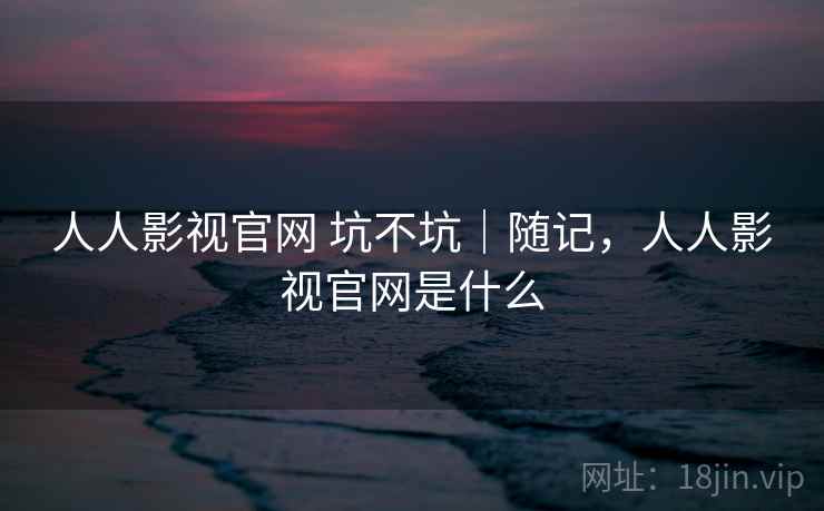 人人影视官网 坑不坑|随记,人人影视官网是什么