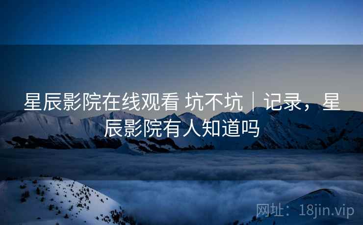 星辰影院在线观看 坑不坑|记录,星辰影院有人知道吗