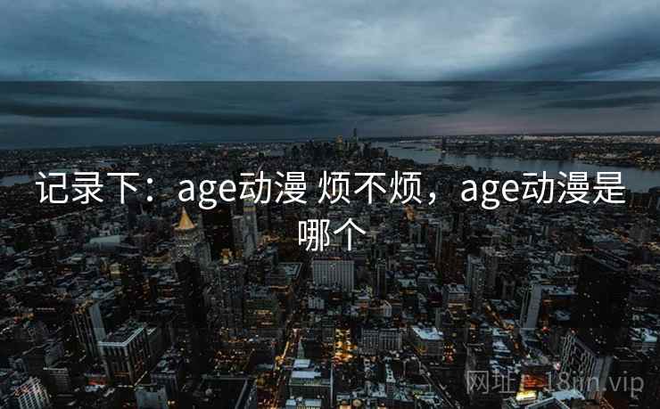 记录下:age动漫 烦不烦,age动漫是哪个 第2张 记录下:age动漫 烦不烦,age动漫是哪个 第2张