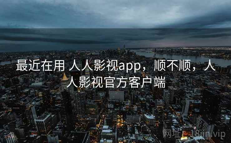 最近在用 人人影视app,顺不顺,人人影视官方客户端