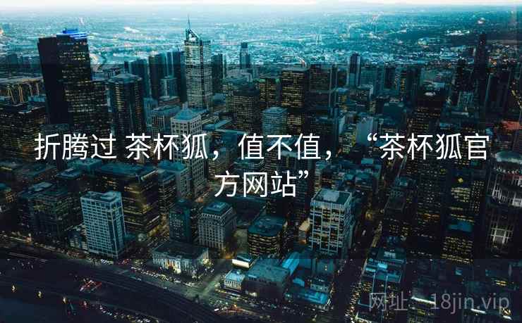 折腾过 茶杯狐,值不值,“茶杯狐官方网站”