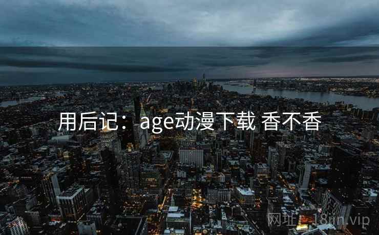 用后记:age动漫下载 香不香 第2张 用后记:age动漫下载 香不香 第2张