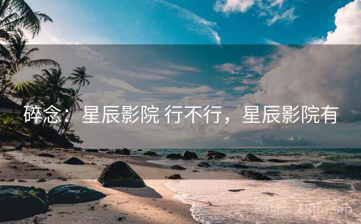 碎念:星辰影院 行不行,星辰影院有 第2张 碎念:星辰影院 行不行,星辰影院有 第2张