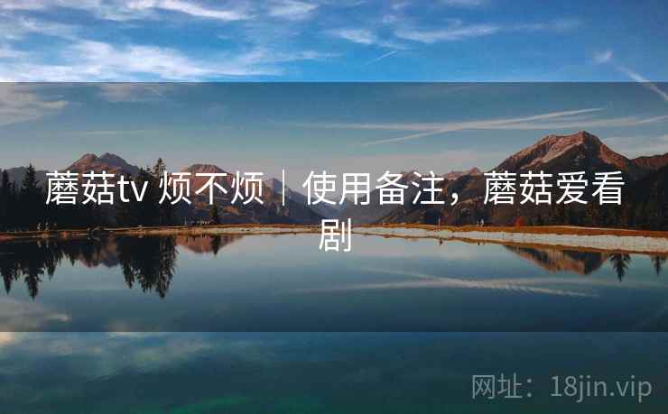 蘑菇tv 烦不烦|使用备注,蘑菇爱看剧