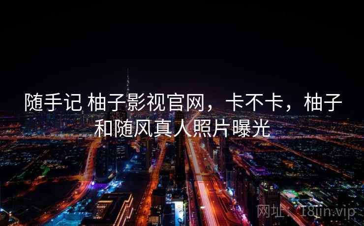 随手记 柚子影视官网,卡不卡,柚子和随风真人照片曝光 第2张 随手记 柚子影视官网,卡不卡,柚子和随风真人照片曝光 第2张