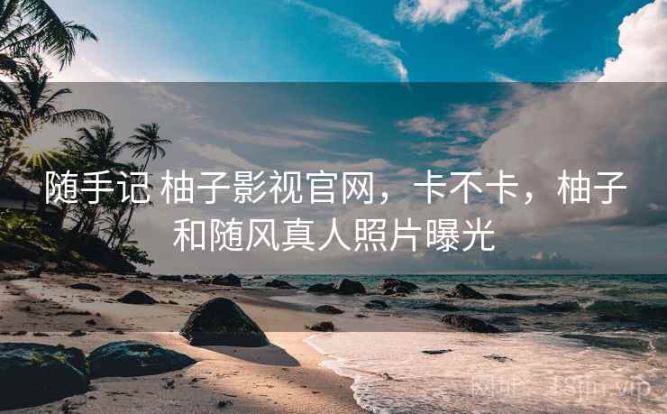 随手记 柚子影视官网,卡不卡,柚子和随风真人照片曝光