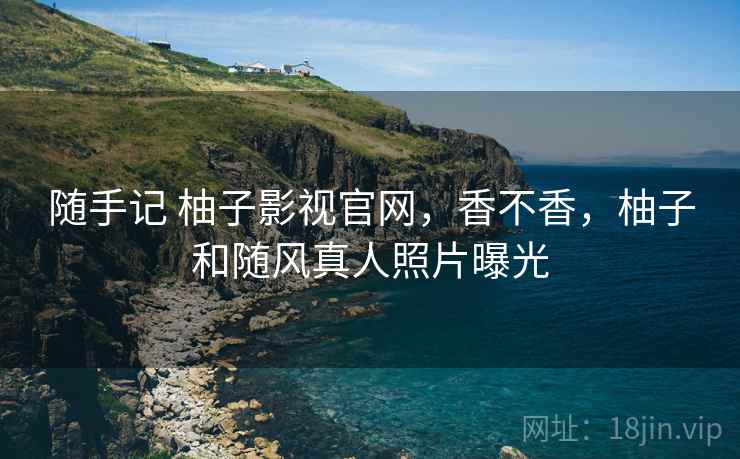 随手记 柚子影视官网，香不香，柚子和随风真人照片曝光
