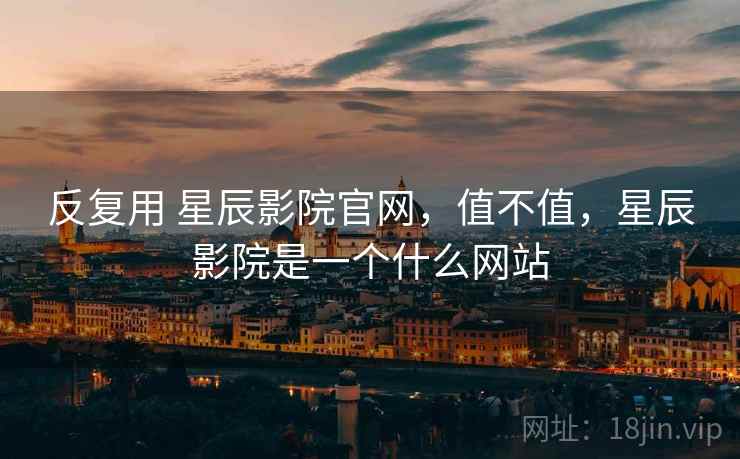 反复用 星辰影院官网,值不值,星辰影院是一个什么网站 第2张 反复用 星辰影院官网,值不值,星辰影院是一个什么网站 第2张
