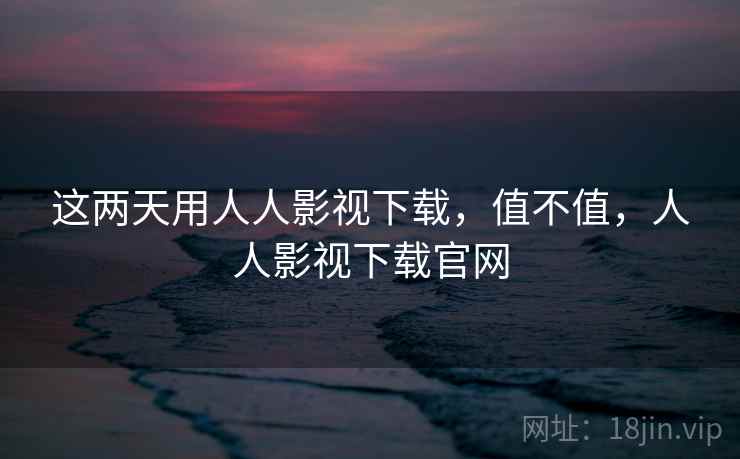 这两天用人人影视下载,值不值,人人影视下载官网