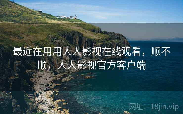 最近在用用人人影视在线观看,顺不顺,人人影视官方客户端